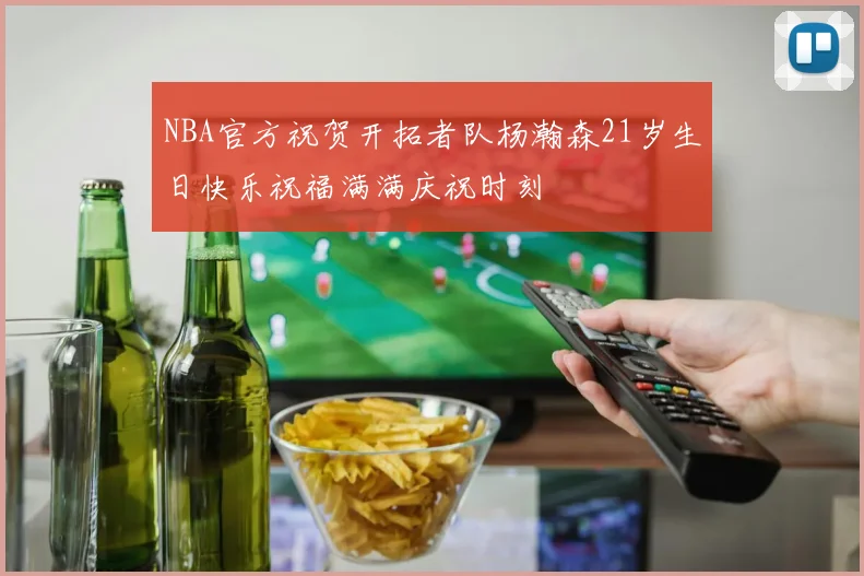 NBA官方祝贺开拓者队杨瀚森21岁生日快乐祝福满满庆祝时刻