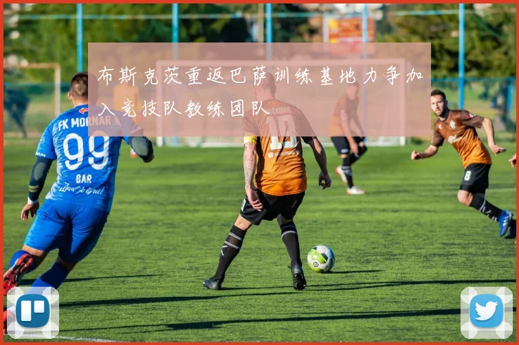 布斯克茨重返巴萨训练基地力争加入竞技队教练团队