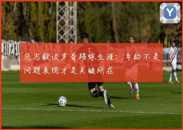 范志毅谈罗哥踢球生涯：年龄不是问题表现才是关键所在