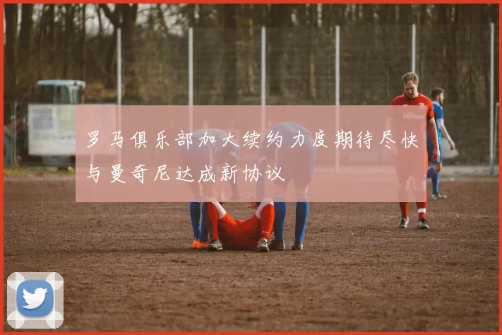 罗马俱乐部加大续约力度期待尽快与曼奇尼达成新协议