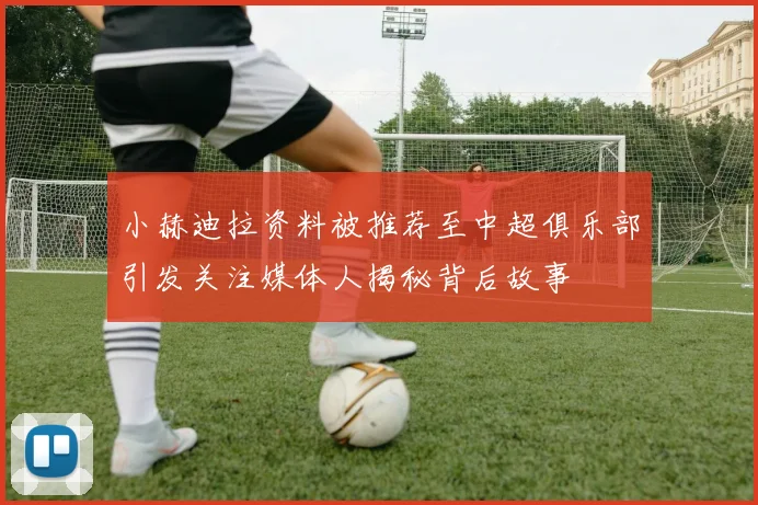 小赫迪拉资料被推荐至中超俱乐部引发关注媒体人揭秘背后故事