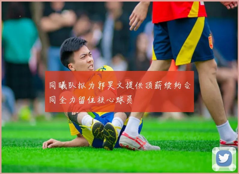 同曦队拟为郭昊文提供顶薪续约合同全力留住核心球员