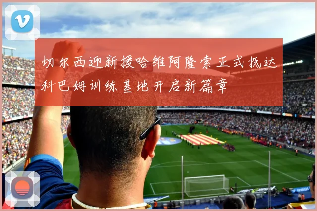 切尔西迎新援哈维阿隆索正式抵达科巴姆训练基地开启新篇章