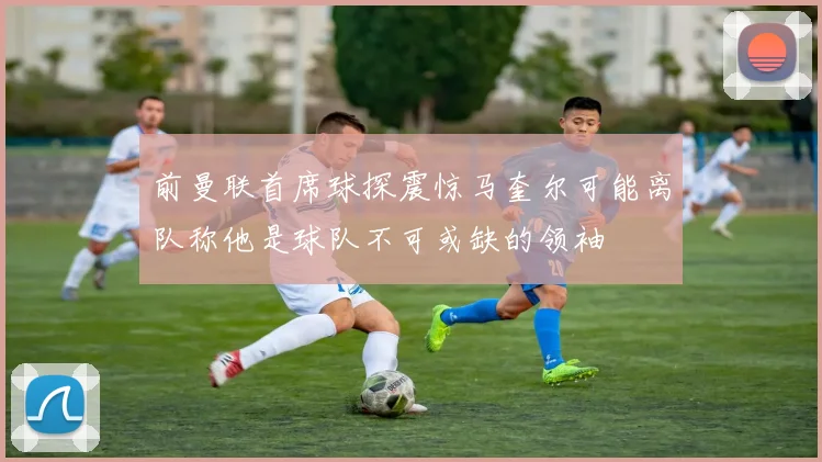 前曼联首席球探震惊马奎尔可能离队称他是球队不可或缺的领袖