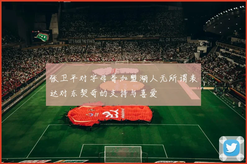 张卫平对字母哥加盟湖人无所谓表达对东契奇的支持与喜爱