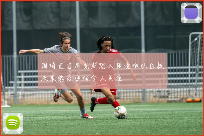 周琦直言尼克斯陷入困境难以自拔未来能否逆转令人关注