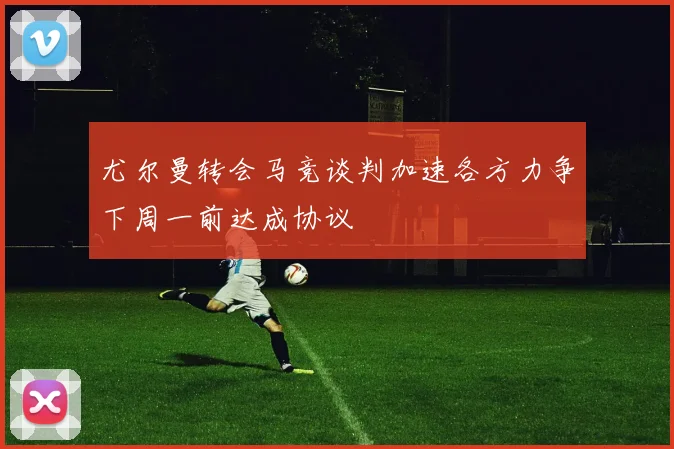 尤尔曼转会马竞谈判加速各方力争下周一前达成协议
