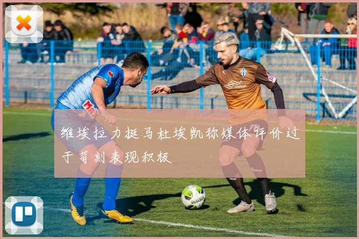 维埃拉力挺马杜埃凯称媒体评价过于苛刻表现积极