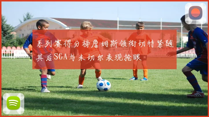 系列赛得分榜詹姆斯领衔切特紧随其后SGA与米切尔表现抢眼