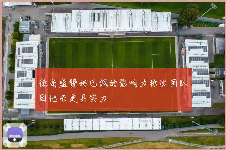 德尚盛赞姆巴佩的影响力称法国队因他而更具实力