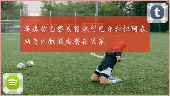 英媒称巴黎或将放行巴尔科拉阿森纳与利物浦成潜在买家