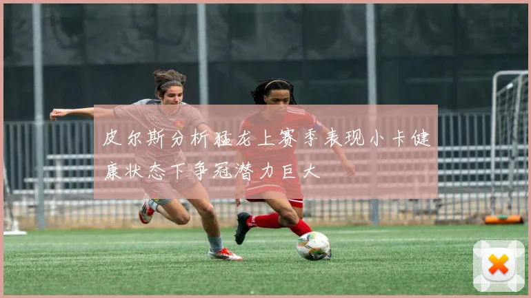 皮尔斯分析猛龙上赛季表现小卡健康状态下争冠潜力巨大