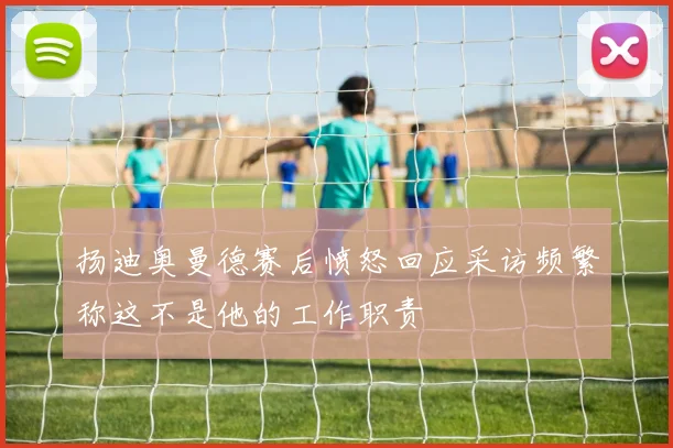 扬迪奥曼德赛后愤怒回应采访频繁称这不是他的工作职责