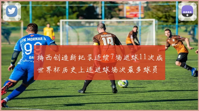 梅西创造新纪录连续7场进球11次成世界杯历史上连进球场次最多球员