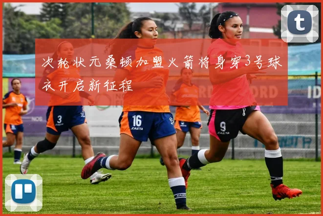 次轮状元桑顿加盟火箭将身穿3号球衣开启新征程