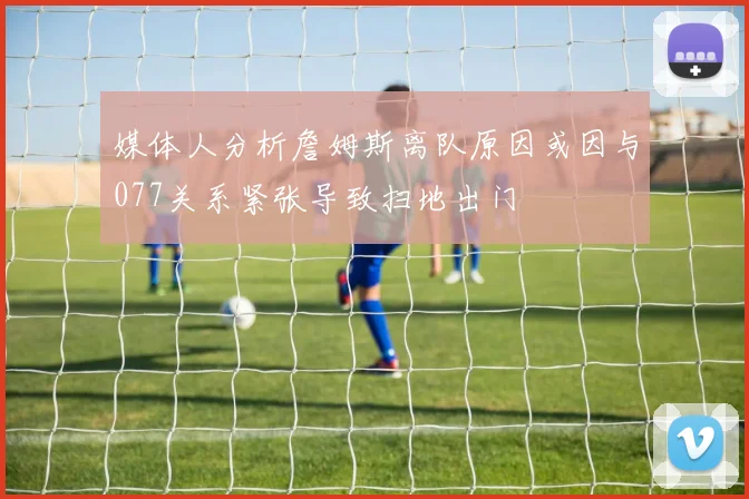 媒体人分析詹姆斯离队原因或因与077关系紧张导致扫地出门