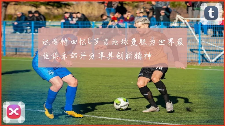 达洛特回忆C罗言论称曼联为世界最佳俱乐部并分享其创新精神