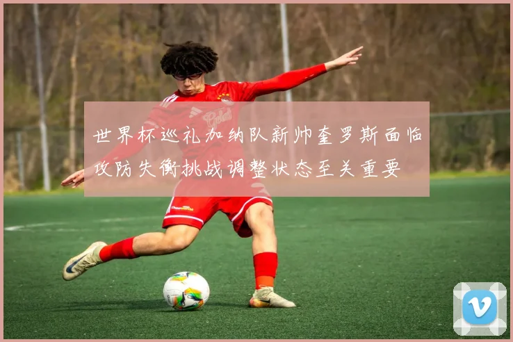 世界杯巡礼加纳队新帅奎罗斯面临攻防失衡挑战调整状态至关重要