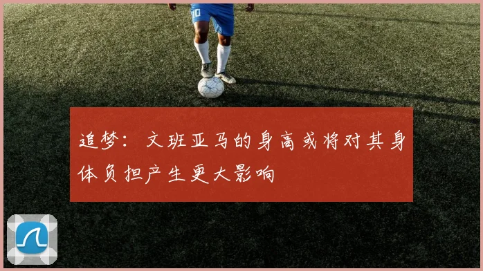 追梦：文班亚马的身高或将对其身体负担产生更大影响